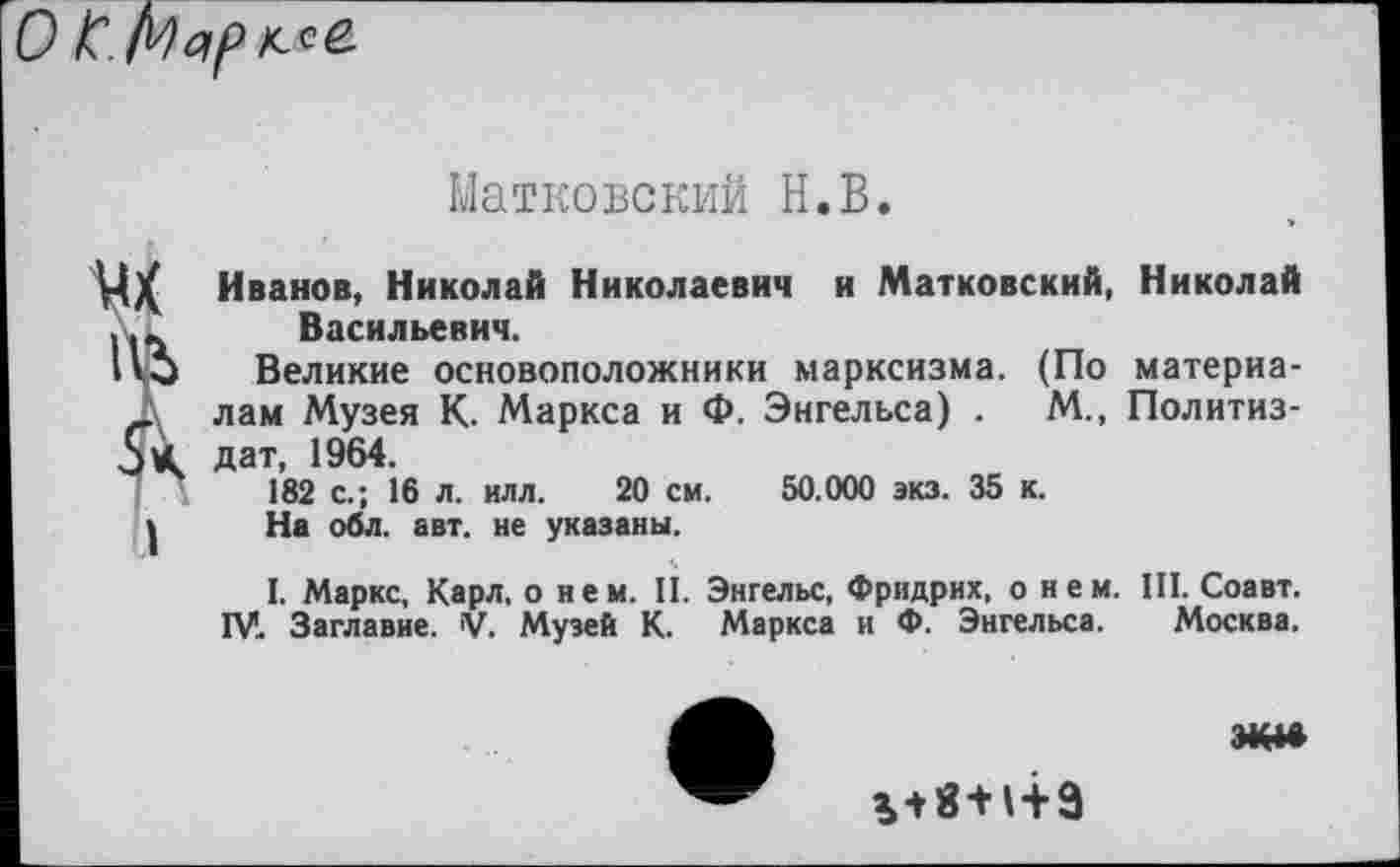 ﻿
Матковский Н.В.
Ц)( Иванов, Николай Николаевич и Матковский, Николай ... Васильевич.
1'3 Великие основоположники марксизма. (По материа-_ лам Музея К. Маркса и Ф. Энгельса) .	М., Политиз-
5 К дат, 1964.
182 с.; 16 л. илл. 20 см. 50.000 экз. 35 к.
| На обл. авт. не указаны.
I. Маркс, Карл, о нем. II. Энгельс, Фридрих, о нем. III. Соавт. IV. Заглавие. V. Музей К. Маркса и Ф. Энгельса. Москва.

о|/<д